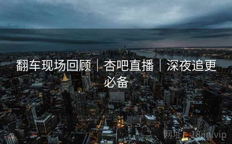 翻车现场回顾｜杏吧直播｜深夜追更必备