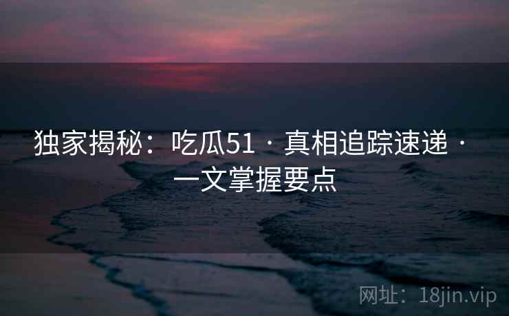 独家揭秘：吃瓜51 · 真相追踪速递 · 一文掌握要点