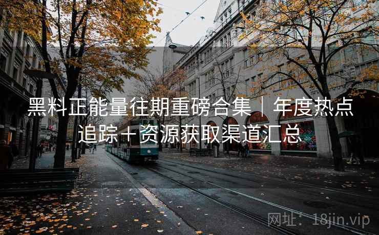 黑料正能量往期重磅合集|年度热点追踪+资源获取渠道汇总