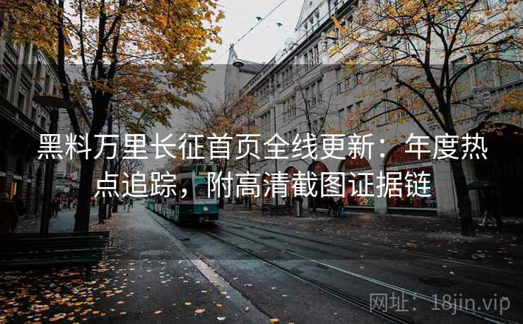 黑料万里长征首页全线更新:年度热点追踪,附高清截图证据链