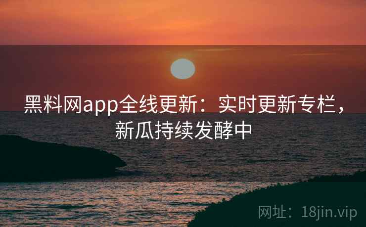 黑料网app全线更新：实时更新专栏，新瓜持续发酵中