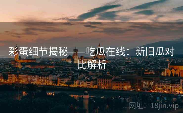 彩蛋细节揭秘——吃瓜在线：新旧瓜对比解析