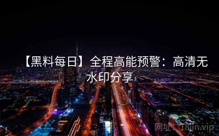 【黑料每日】全程高能预警：高清无水印分享