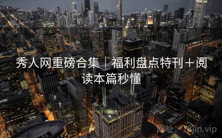 秀人网重磅合集｜福利盘点特刊＋阅读本篇秒懂