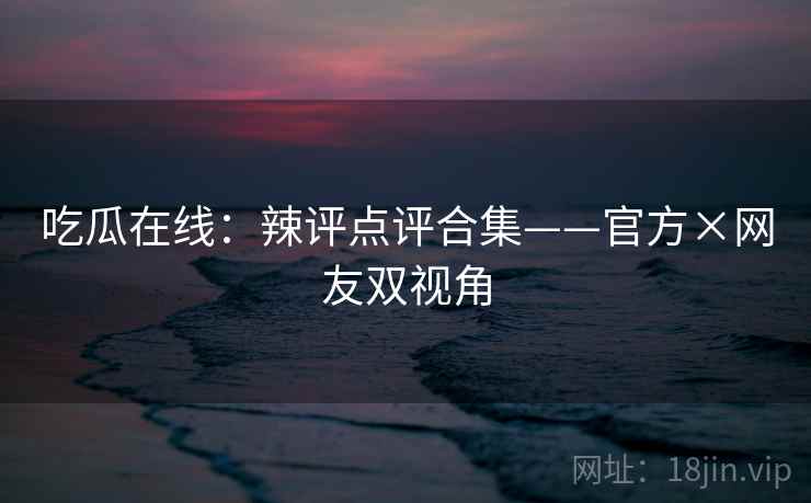 吃瓜在线：辣评点评合集——官方×网友双视角