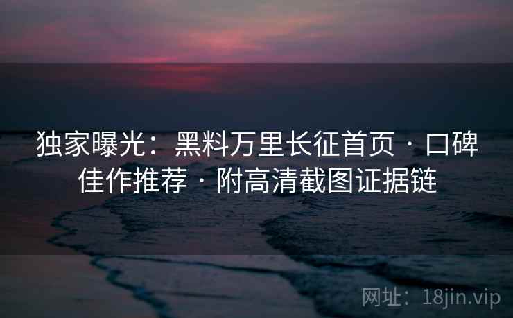 独家曝光：黑料万里长征首页 · 口碑佳作推荐 · 附高清截图证据链