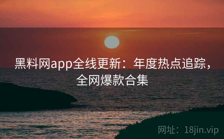 黑料网app全线更新：年度热点追踪，全网爆款合集