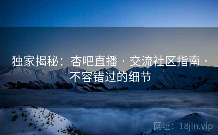 独家揭秘：杏吧直播 · 交流社区指南 · 不容错过的细节