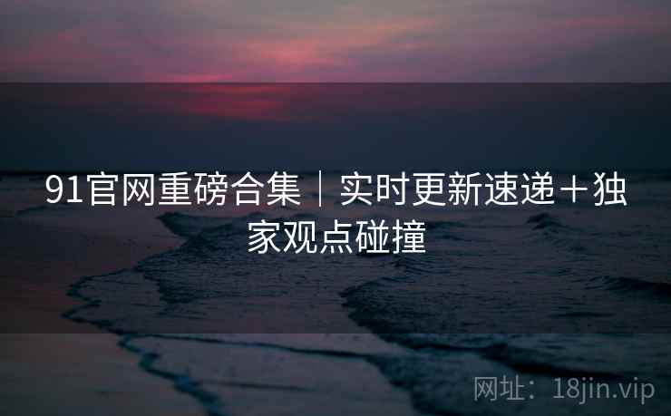 91官网重磅合集｜实时更新速递＋独家观点碰撞