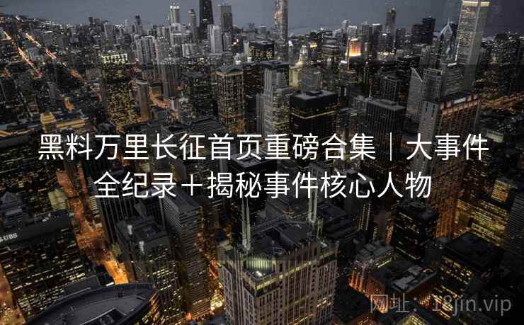 黑料万里长征首页重磅合集|大事件全纪录+揭秘事件核心人物