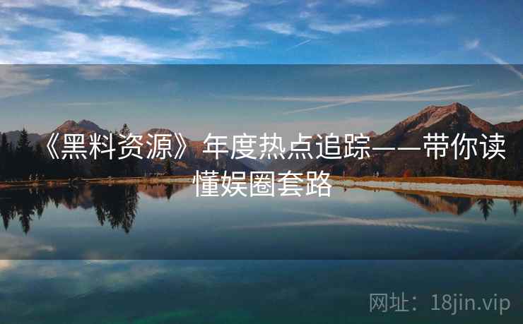 《黑料资源》年度热点追踪——带你读懂娱圈套路
