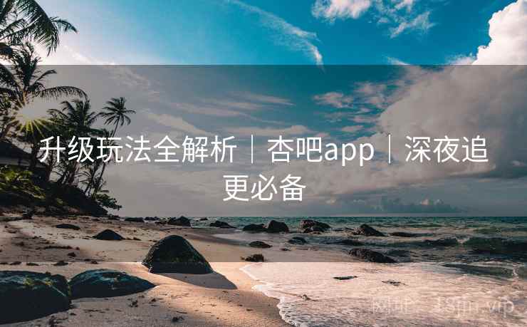 升级玩法全解析｜杏吧app｜深夜追更必备