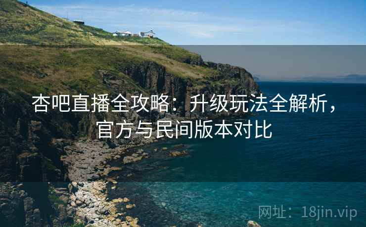 杏吧直播全攻略：升级玩法全解析，官方与民间版本对比
