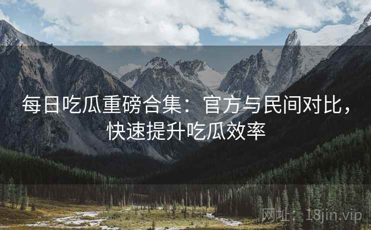 每日吃瓜重磅合集:官方与民间对比,快速提升吃瓜效率