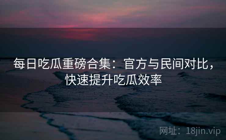 每日吃瓜重磅合集:官方与民间对比,快速提升吃瓜效率